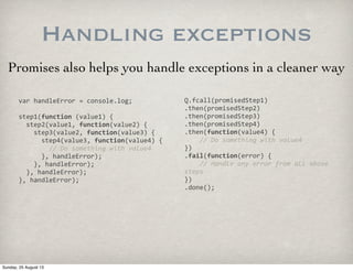 Handling exceptions
Promises also helps you handle exceptions in a cleaner way
var	
  handleError	
  =	
  console.log;
step1(function	
  (value1)	
  {
	
  	
  step2(value1,	
  function(value2)	
  {
	
  	
  	
  	
  step3(value2,	
  function(value3)	
  {
	
  	
  	
  	
  	
  	
  step4(value3,	
  function(value4)	
  {
	
  	
  	
  	
  	
  	
  	
  	
  //	
  Do	
  something	
  with	
  value4
	
  	
  	
  	
  	
  	
  },	
  handleError);
	
  	
  	
  	
  },	
  handleError);
	
  	
  },	
  handleError);
},	
  handleError);
Q.fcall(promisedStep1)
.then(promisedStep2)
.then(promisedStep3)
.then(promisedStep4)
.then(function(value4)	
  {
	
  	
  	
  	
  //	
  Do	
  something	
  with	
  value4
})
.fail(function(error)	
  {
	
  	
  	
  	
  //	
  Handle	
  any	
  error	
  from	
  all	
  above	
  
steps
})
.done();
Sunday, 25 August 13
 