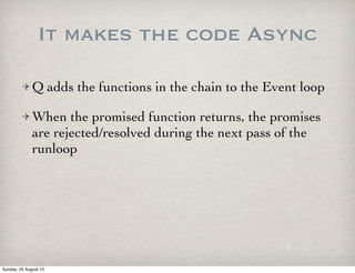 It makes the code Async
Q adds the functions in the chain to the Event loop
When the promised function returns, the promises
are rejected/resolved during the next pass of the
runloop
Sunday, 25 August 13
 