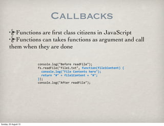 Callbacks
console.log("Before	
  readFile");
fs.readFile("file1.txt",	
  function(file1Content)	
  {
	
  	
  console.log("File	
  Contents	
  here");
	
  	
  return	
  "#"	
  +	
  file1Content	
  +	
  "#";
});
console.log("After	
  readFile");
Functions are ﬁrst class citizens in JavaScript
Functions can takes functions as argument and call
them when they are done
Sunday, 25 August 13
 