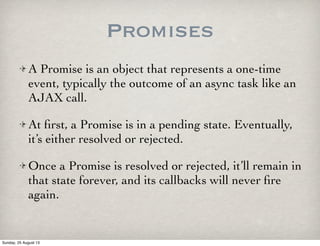 Promises
A Promise is an object that represents a one-time
event, typically the outcome of an async task like an
AJAX call.
At ﬁrst, a Promise is in a pending state. Eventually,
it’s either resolved or rejected.
Once a Promise is resolved or rejected, it’ll remain in
that state forever, and its callbacks will never ﬁre
again.
Sunday, 25 August 13
 