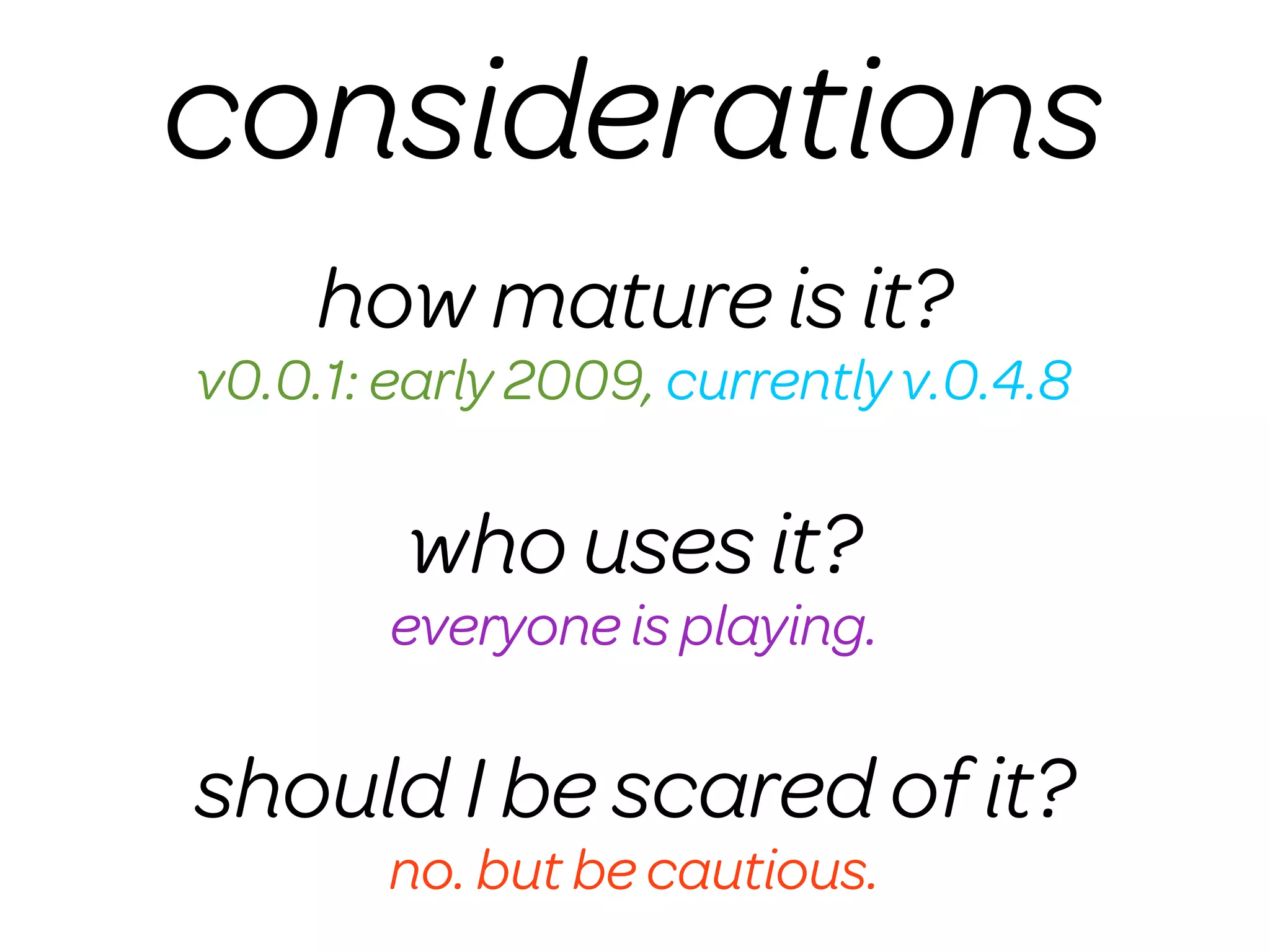 considerations
     how mature is it?
v0.0.1: early 2009, currently v.0.4.8

        who uses it?
        everyone is playing.

should I be scared of it?
        no. but be cautious.
 