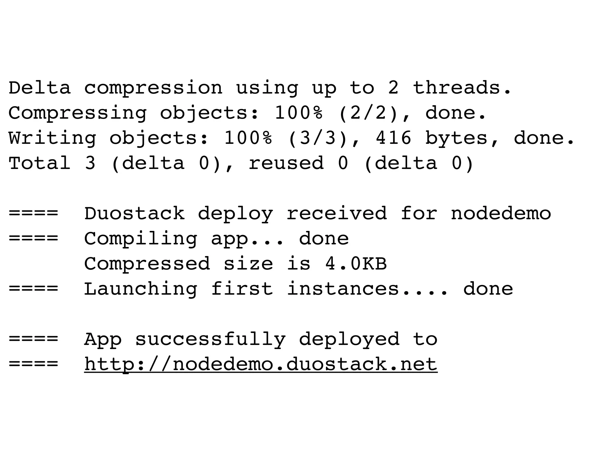 Delta compression using up to 2 threads.
Compressing objects: 100% (2/2), done.
Writing objects: 100% (3/3), 416 bytes, done.
Total 3 (delta 0), reused 0 (delta 0)

====   Duostack deploy received for nodedemo
====   Compiling app... done
       Compressed size is 4.0KB
====   Launching first instances.... done

====   App successfully deployed to
====   http://nodedemo.duostack.net
 