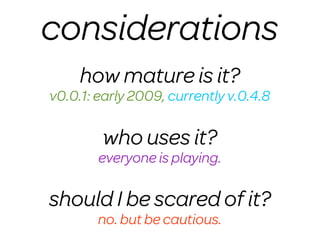 considerations
     how mature is it?
v0.0.1: early 2009, currently v.0.4.8

        who uses it?
        everyone is playing.

should I be scared of it?
        no. but be cautious.
 