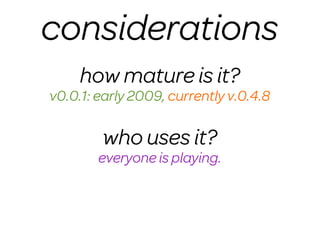 considerations
     how mature is it?
v0.0.1: early 2009, currently v.0.4.8

        who uses it?
        everyone is playing.
 