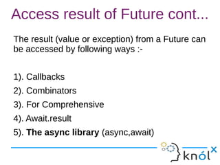 Access result of Future cont...
The result (value or exception) from a Future can
be accessed by following ways :-
1). Callbacks
2). Combinators
3). For Comprehensive
4). Await.result
5). The async library (async,await)
 