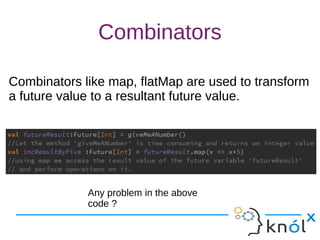 Combinators
Combinators like map, flatMap are used to transform
a future value to a resultant future value.
Combinators like map, flatMap are used to transform
a future value to a resultant future value.
Any problem in the above
code ?
 
