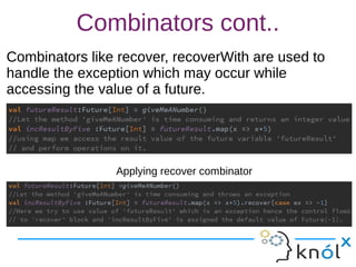 Combinators cont..
Combinators like recover, recoverWith are used to
handle the exception which may occur while
accessing the value of a future.
Combinators like recover, recoverWith are used to
handle the exception which may occur while
accessing the value of a future.
Applying recover combinator
 