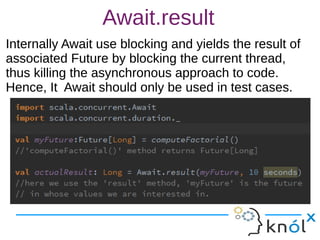 Await.result
Internally Await use blocking and yields the result of
associated Future by blocking the current thread,
thus killing the asynchronous approach to code.
Hence, It Await should only be used in test cases.
Internally Await use blocking and yields the result of
associated Future by blocking the current thread,
thus killing the asynchronous approach to code.
Hence, It Await should only be used in test cases.
 