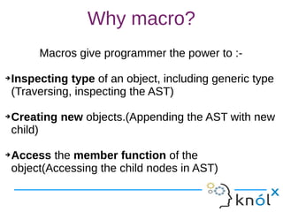 Why macro?
Macros give programmer the power to :-
➔Inspecting type of an object, including generic type
(Traversing, inspecting the AST)
➔Creating new objects.(Appending the AST with new
child)
➔Access the member function of the
object(Accessing the child nodes in AST)
Macros give programmer the power to :-
➔Inspecting type of an object, including generic type
(Traversing, inspecting the AST)
➔Creating new objects.(Appending the AST with new
child)
➔Access the member function of the
object(Accessing the child nodes in AST)
 