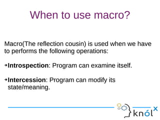 When to use macro?
Macro(The reflection cousin) is used when we have
to performs the following operations:
➔Introspection: Program can examine itself.
➔Intercession: Program can modify its
state/meaning.
Macro(The reflection cousin) is used when we have
to performs the following operations:
➔Introspection: Program can examine itself.
➔Intercession: Program can modify its
state/meaning.
 