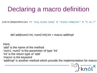 Declaring a macro definition
def add(num1:Int, num2:Int):Int = macro addImpl
Here,
‘add’ is the name of the method
‘num1, num2’ is the parameter of type ’Int’
‘Int’ is the return type of ‘add’
‘macro’ is the keyword
‘addImpl’ is another method which provide the implementation for macro
 
