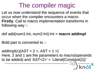 The compiler magic
Let us now understand the sequence of events that
occur when the compiler encounters a macro.
Firstly, Call to macro implementation transforms in
following way :-
def add(num1:Int, num2:Int):Int = macro addImpl
Bold part is converted to :-
addImpl(c)(AST < 2 >, AST < 1 >)
Here, 2 and 1 are the parameters to macro(operands
to be added) and ‘AST<2>’ = ‘Literal(Constant(2))’
Let us now understand the sequence of events that
occur when the compiler encounters a macro.
Firstly, Call to macro implementation transforms in
following way :-
def add(num1:Int, num2:Int):Int = macro addImpl
Bold part is converted to :-
addImpl(c)(AST < 2 >, AST < 1 >)
Here, 2 and 1 are the parameters to macro(operands
to be added) and ‘AST<2>’ = ‘Literal(Constant(2))’
 