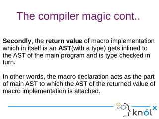 The compiler magic cont..
Secondly, the return value of macro implementation
which in itself is an AST(with a type) gets inlined to
the AST of the main program and is type checked in
turn.
In other words, the macro declaration acts as the part
of main AST to which the AST of the returned value of
macro implementation is attached.
Secondly, the return value of macro implementation
which in itself is an AST(with a type) gets inlined to
the AST of the main program and is type checked in
turn.
In other words, the macro declaration acts as the part
of main AST to which the AST of the returned value of
macro implementation is attached.
 