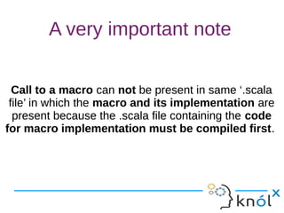 A very important note
Call to a macro can not be present in same ‘.scala
file’ in which the macro and its implementation are
present because the .scala file containing the code
for macro implementation must be compiled first.
Call to a macro can not be present in same ‘.scala
file’ in which the macro and its implementation are
present because the .scala file containing the code
for macro implementation must be compiled first.
 