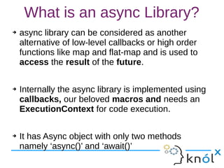 What is an async Library?
➔ async library can be considered as another
alternative of low-level callbacks or high order
functions like map and flat-map and is used to
access the result of the future.
➔ Internally the async library is implemented using
callbacks, our beloved macros and needs an
ExecutionContext for code execution.
➔ It has Async object with only two methods
namely ‘async()’ and ‘await()’
 