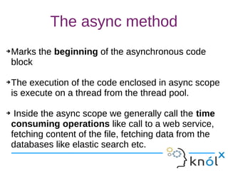 The async method
➔Marks the beginning of the asynchronous code
block
➔The execution of the code enclosed in async scope
is execute on a thread from the thread pool.
➔ Inside the async scope we generally call the time
consuming operations like call to a web service,
fetching content of the file, fetching data from the
databases like elastic search etc.
➔Marks the beginning of the asynchronous code
block
➔The execution of the code enclosed in async scope
is execute on a thread from the thread pool.
➔ Inside the async scope we generally call the time
consuming operations like call to a web service,
fetching content of the file, fetching data from the
databases like elastic search etc.
 