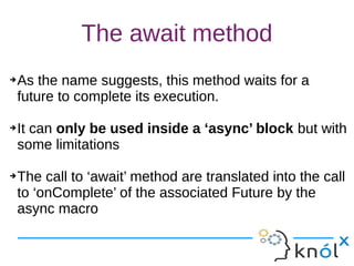 The await method
➔As the name suggests, this method waits for a
future to complete its execution.
➔It can only be used inside a ‘async’ block but with
some limitations
➔The call to ‘await’ method are translated into the call
to ‘onComplete’ of the associated Future by the
async macro
➔As the name suggests, this method waits for a
future to complete its execution.
➔It can only be used inside a ‘async’ block but with
some limitations
➔The call to ‘await’ method are translated into the call
to ‘onComplete’ of the associated Future by the
async macro
 