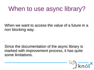 When to use async library?
When we want to access the value of a future in a
non blocking way.
Since the documentation of the async library is
marked with improvement process, it has quite
some limitations.
When we want to access the value of a future in a
non blocking way.
Since the documentation of the async library is
marked with improvement process, it has quite
some limitations.
 