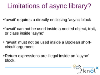 Limitations of async library?
➔‘await’ requires a directly enclosing ‘async’ block
➔‘await’ can not be used inside a nested object, trait,
or class inside ‘async’
➔ ‘await’ must not be used inside a Boolean short-
circuit argument
➔Return expressions are illegal inside an ‘async’
block.
➔‘await’ requires a directly enclosing ‘async’ block
➔‘await’ can not be used inside a nested object, trait,
or class inside ‘async’
➔ ‘await’ must not be used inside a Boolean short-
circuit argument
➔Return expressions are illegal inside an ‘async’
block.
 