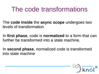 The code transformations
The code inside the async scope undergoes two
levels of transformation
In first phase, code is normalized to a form that can
further be transformed into a state machine.
In second phase, normalized code is transformed
into state machine
The code inside the async scope undergoes two
levels of transformation
In first phase, code is normalized to a form that can
further be transformed into a state machine.
In second phase, normalized code is transformed
into state machine
 