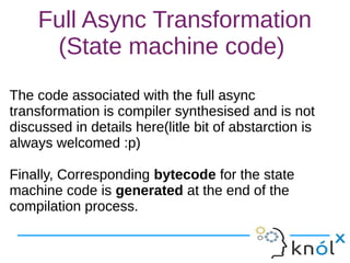 Full Async Transformation
(State machine code)
The code associated with the full async
transformation is compiler synthesised and is not
discussed in details here(litle bit of abstarction is
always welcomed :p)
Finally, Corresponding bytecode for the state
machine code is generated at the end of the
compilation process.
The code associated with the full async
transformation is compiler synthesised and is not
discussed in details here(litle bit of abstarction is
always welcomed :p)
Finally, Corresponding bytecode for the state
machine code is generated at the end of the
compilation process.
 