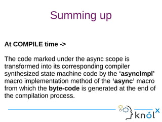 Summing up
At COMPILE time ->
The code marked under the async scope is
transformed into its corresponding compiler
synthesized state machine code by the ‘asyncImpl’
macro implementation method of the ‘async’ macro
from which the byte-code is generated at the end of
the compilation process.
At COMPILE time ->
The code marked under the async scope is
transformed into its corresponding compiler
synthesized state machine code by the ‘asyncImpl’
macro implementation method of the ‘async’ macro
from which the byte-code is generated at the end of
the compilation process.
 