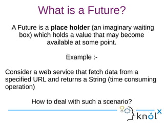 What is a Future?
A Future is a place holder (an imaginary waiting
box) which holds a value that may become
available at some point.
Example :-
Consider a web service that fetch data from a
specified URL and returns a String (time consuming
operation)
How to deal with such a scenario?
A Future is a place holder (an imaginary waiting
box) which holds a value that may become
available at some point.
Example :-
Consider a web service that fetch data from a
specified URL and returns a String (time consuming
operation)
How to deal with such a scenario?
 