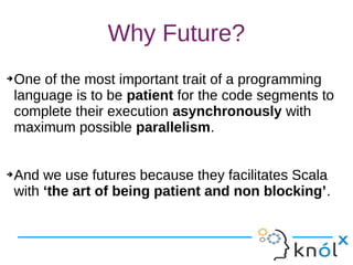 Why Future?
➔One of the most important trait of a programming
language is to be patient for the code segments to
complete their execution asynchronously with
maximum possible parallelism.
➔And we use futures because they facilitates Scala
with ‘the art of being patient and non blocking’.
➔One of the most important trait of a programming
language is to be patient for the code segments to
complete their execution asynchronously with
maximum possible parallelism.
➔And we use futures because they facilitates Scala
with ‘the art of being patient and non blocking’.
 