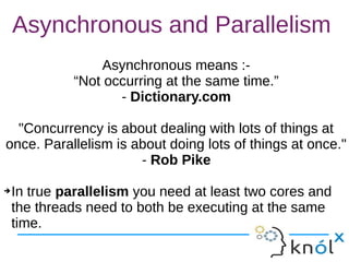 Asynchronous and Parallelism
Asynchronous means :-
“Not occurring at the same time.”
- Dictionary.com
"Concurrency is about dealing with lots of things at
once. Parallelism is about doing lots of things at once."
- Rob Pike
➔In true parallelism you need at least two cores and
the threads need to both be executing at the same
time.
Asynchronous means :-
“Not occurring at the same time.”
- Dictionary.com
"Concurrency is about dealing with lots of things at
once. Parallelism is about doing lots of things at once."
- Rob Pike
➔In true parallelism you need at least two cores and
the threads need to both be executing at the same
time.
 