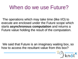 When do we use Future?
The operations which may take time (like I/O) to
execute are enclosed under the Future scope which
starts asynchronous computation and returns a
Future value holding the result of the computation.
We said that Future is an imaginary waiting box, so
how to access the resultant value from this box?
The operations which may take time (like I/O) to
execute are enclosed under the Future scope which
starts asynchronous computation and returns a
Future value holding the result of the computation.
We said that Future is an imaginary waiting box, so
how to access the resultant value from this box?
 