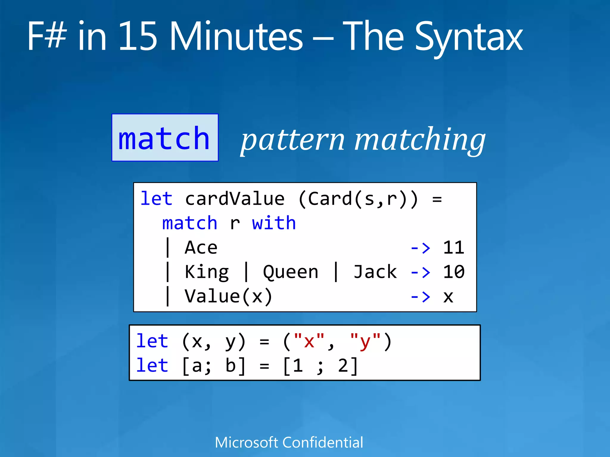 F# in 15 Minutes – The Syntaxpattern matchingmatchletcardValue (Card(s,r)) =match r with  | Ace                 -&gt; 11  | King | Queen | Jack -&gt; 10  | Value(x)            -&gt; xlet (x, y) = (&quot;x&quot;, &quot;y&quot;)let [a; b] = [1 ; 2]Microsoft Confidential
