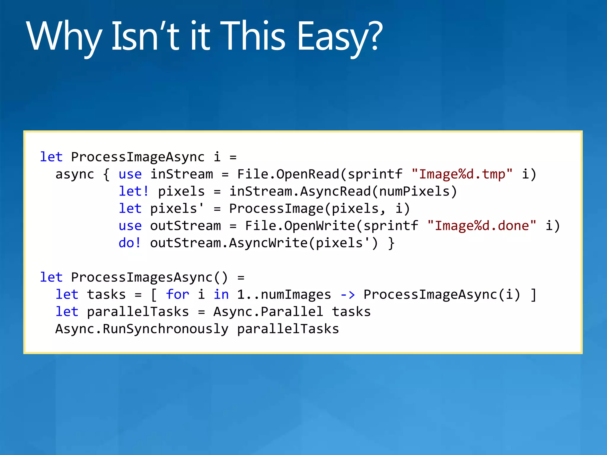 letProcessImageAsynci =async { useinStream = File.OpenRead(sprintf&quot;Image%d.tmp&quot;i)let! pixels = inStream.AsyncRead(numPixels)let pixels&apos; = ProcessImage(pixels, i)useoutStream = File.OpenWrite(sprintf&quot;Image%d.done&quot;i)do!outStream.AsyncWrite(pixels&apos;) }letProcessImagesAsync() =let tasks = [ foriin 1..numImages -&gt;ProcessImageAsync(i) ]letparallelTasks = Async.Parallel tasksAsync.RunSynchronouslyparallelTasksWhy Isn’t it This Easy?