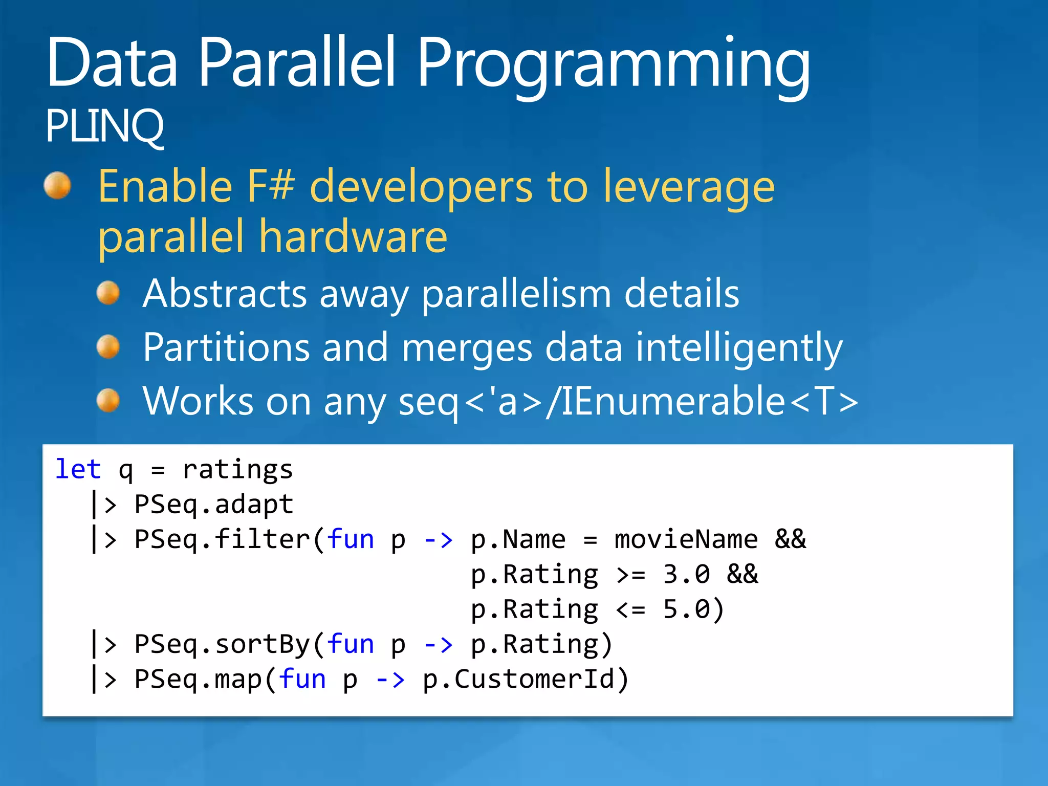 Data Parallel ProgrammingPLINQEnable F# developers to leverage parallel hardwareAbstracts away parallelism detailsPartitions and merges data intelligentlyWorks on any seq&lt;&apos;a&gt;/IEnumerable&lt;T&gt;let q = ratings  |&gt; PSeq.adapt  |&gt; PSeq.filter(funp -&gt;p.Name = movieName &&p.Rating &gt;= 3.0 &&p.Rating &lt;= 5.0)  |&gt; PSeq.sortBy(fun p -&gt;p.Rating)  |&gt; PSeq.map(funp -&gt;p.CustomerId)