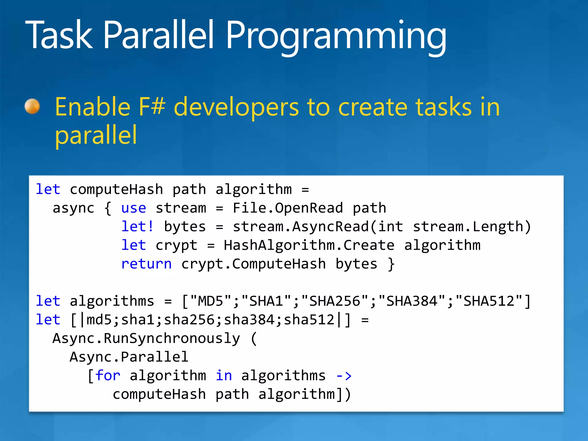 Task Parallel ProgrammingEnable F# developers to create tasks in parallelletcomputeHash path algorithm =async { use stream = File.OpenRead pathlet! bytes = stream.AsyncRead(intstream.Length)let crypt = HashAlgorithm.Create algorithmreturncrypt.ComputeHash bytes }let algorithms = [&quot;MD5&quot;;&quot;SHA1&quot;;&quot;SHA256&quot;;&quot;SHA384&quot;;&quot;SHA512&quot;]let [|md5;sha1;sha256;sha384;sha512|] =Async.RunSynchronously(Async.Parallel     [for algorithm in algorithms -&gt;computeHash path algorithm])