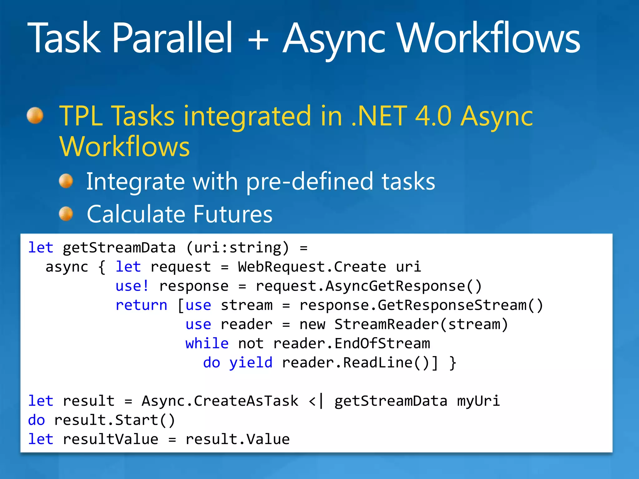 Task Parallel + Async WorkflowsTPL Tasks integrated in .NET 4.0 Async WorkflowsIntegrate with pre-defined tasksCalculate FuturesletgetStreamData (uri:string) =async { let request = WebRequest.Createuriuse! response = request.AsyncGetResponse()return [use stream = response.GetResponseStream()use reader = new StreamReader(stream)while not reader.EndOfStreamdoyieldreader.ReadLine()] }let result = Async.CreateAsTask &lt;| getStreamDatamyUrido result.Start()letresultValue = result.Value