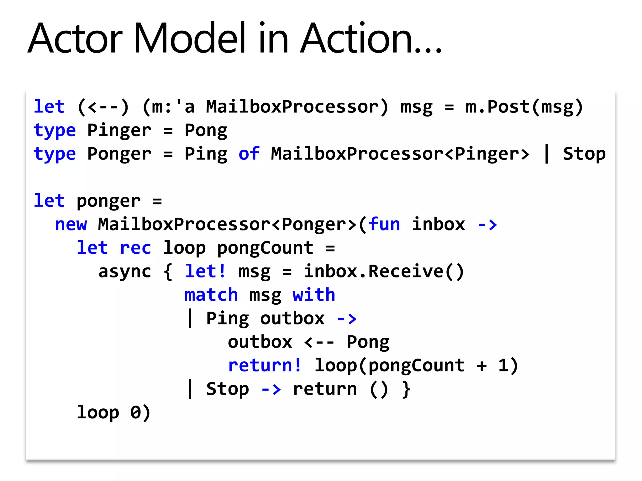 Actor Model in Action…let (&lt;--) (m:&apos;aMailboxProcessor) msg = m.Post(msg)typePinger = PongtypePonger = Ping ofMailboxProcessor&lt;Pinger&gt; | Stopletponger = newMailboxProcessor&lt;Ponger&gt;(funinbox -&gt;let rec loop pongCount =async { let! msg = inbox.Receive()matchmsgwith              | Ping outbox -&gt;                  outbox &lt;-- Pongreturn! loop(pongCount + 1)              | Stop -&gt; return () }    loop 0)