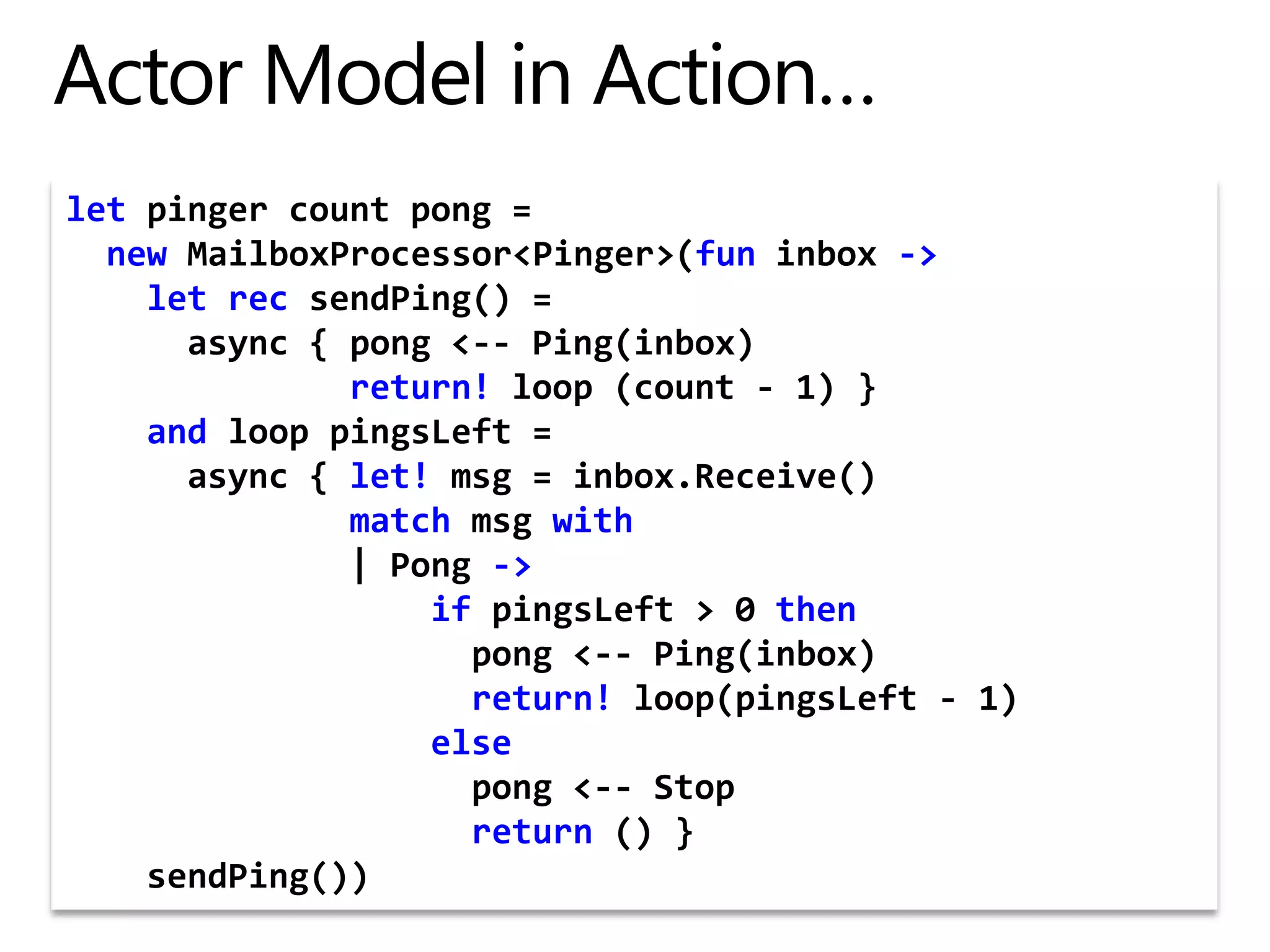 Actor Model in Action…letpinger count pong =  newMailboxProcessor&lt;Pinger&gt;(funinbox -&gt;    let rec sendPing() =       async { pong &lt;-- Ping(inbox)              return! loop (count - 1) }    and loop pingsLeft =      async { let! msg = inbox.Receive()              matchmsgwith              | Pong -&gt;                  ifpingsLeft &gt; 0 then                    pong &lt;-- Ping(inbox)                    return! loop(pingsLeft - 1)                  else                                       pong &lt;-- Stop                    return () }    sendPing())
