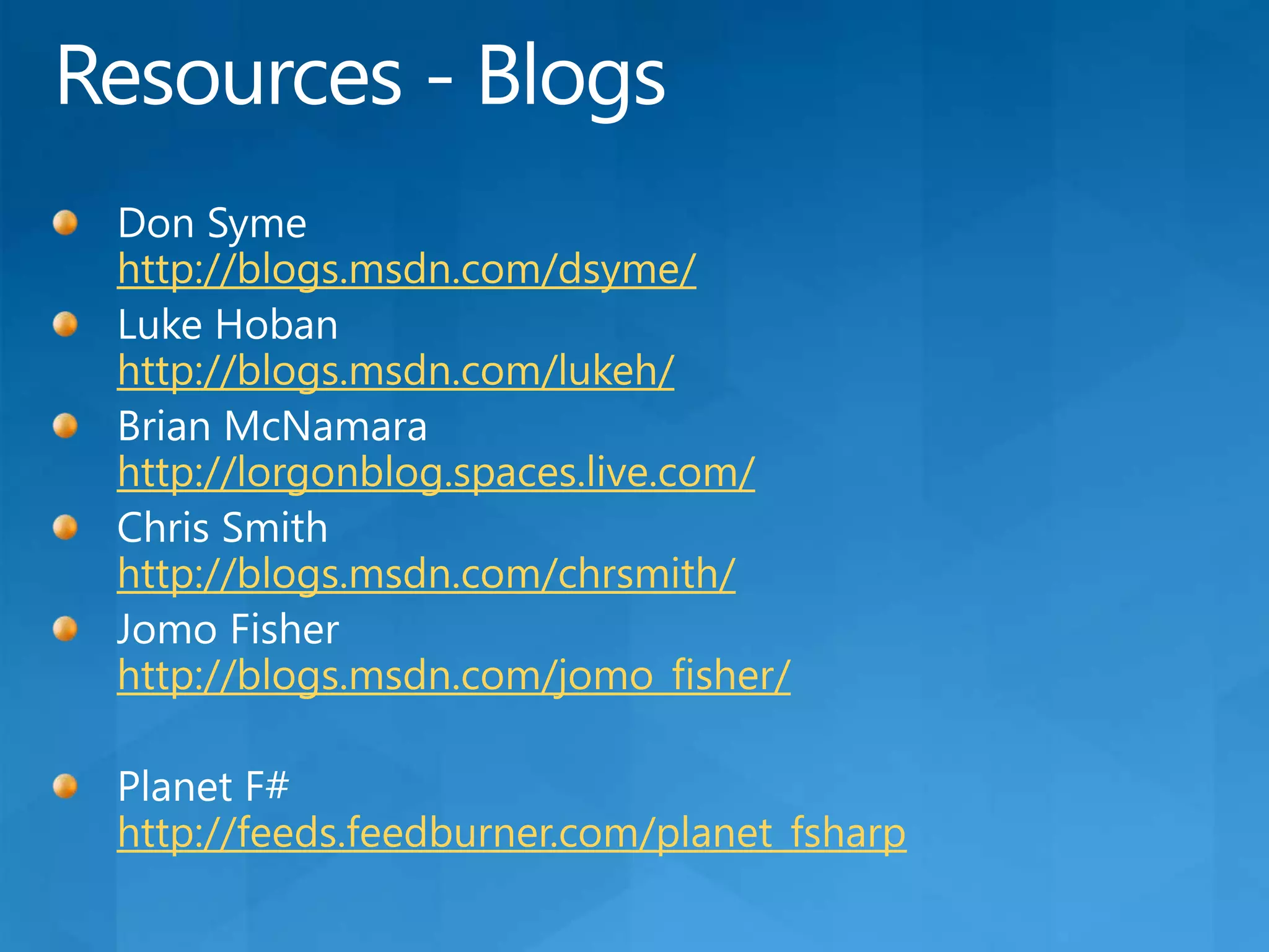 Resources - BlogsDon Symehttp://blogs.msdn.com/dsyme/Luke Hobanhttp://blogs.msdn.com/lukeh/Brian McNamarahttp://lorgonblog.spaces.live.com/Chris Smithhttp://blogs.msdn.com/chrsmith/Jomo Fisherhttp://blogs.msdn.com/jomo_fisher/Planet F#http://feeds.feedburner.com/planet_fsharp