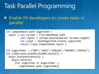 Task Parallel ProgrammingEnable F# developers to create tasks in parallelletcomputeHash path algorithm =async { use stream = File.OpenRead pathlet! bytes = stream.AsyncRead(intstream.Length)let crypt = HashAlgorithm.Create algorithmreturncrypt.ComputeHash bytes }let algorithms = [&quot;MD5&quot;;&quot;SHA1&quot;;&quot;SHA256&quot;;&quot;SHA384&quot;;&quot;SHA512&quot;]let [|md5;sha1;sha256;sha384;sha512|] =Async.RunSynchronously(Async.Parallel     [for algorithm in algorithms -&gt;computeHash path algorithm])