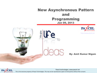 New Asynchronous Pattern
                                                   and
                                              Programming
                                                                             Jan 09, 2013



                                                                                                                        http://www.paxcel.net




                                                                                                   By- Amit Kumar Nigam




                                                                          Paxcel technologies. www.paxcel.net
This is the exclusive property of Paxcel Technologies. This may not be reproduced or given to third parties without their consent.
 