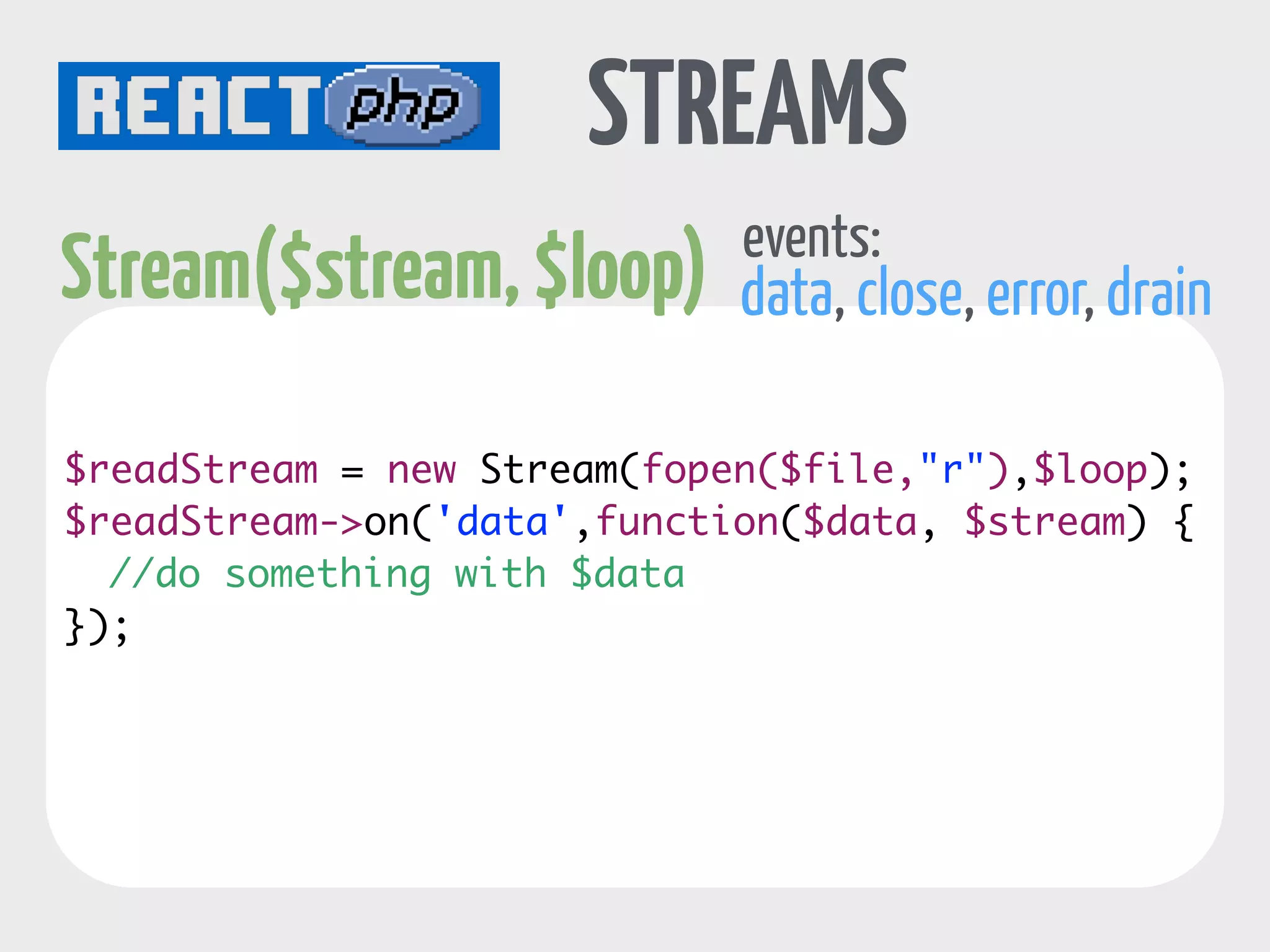 event loop 
interval 
in seconds 
callback 
Timer object 
timers 
one off timers 
$loop->addTimer(1, function($timer) { 
echo "I'm a one off timer.” . PHP_EOL; 
}); 
periodic timers 
$loop->addPeriodicTimer(1, function($timer) { 
echo "Yes, I am annoying =)" . PHP_EOL; 
}); 
// cancel that annoying timer 
! 
$timer->cancel(); 
}); 
 