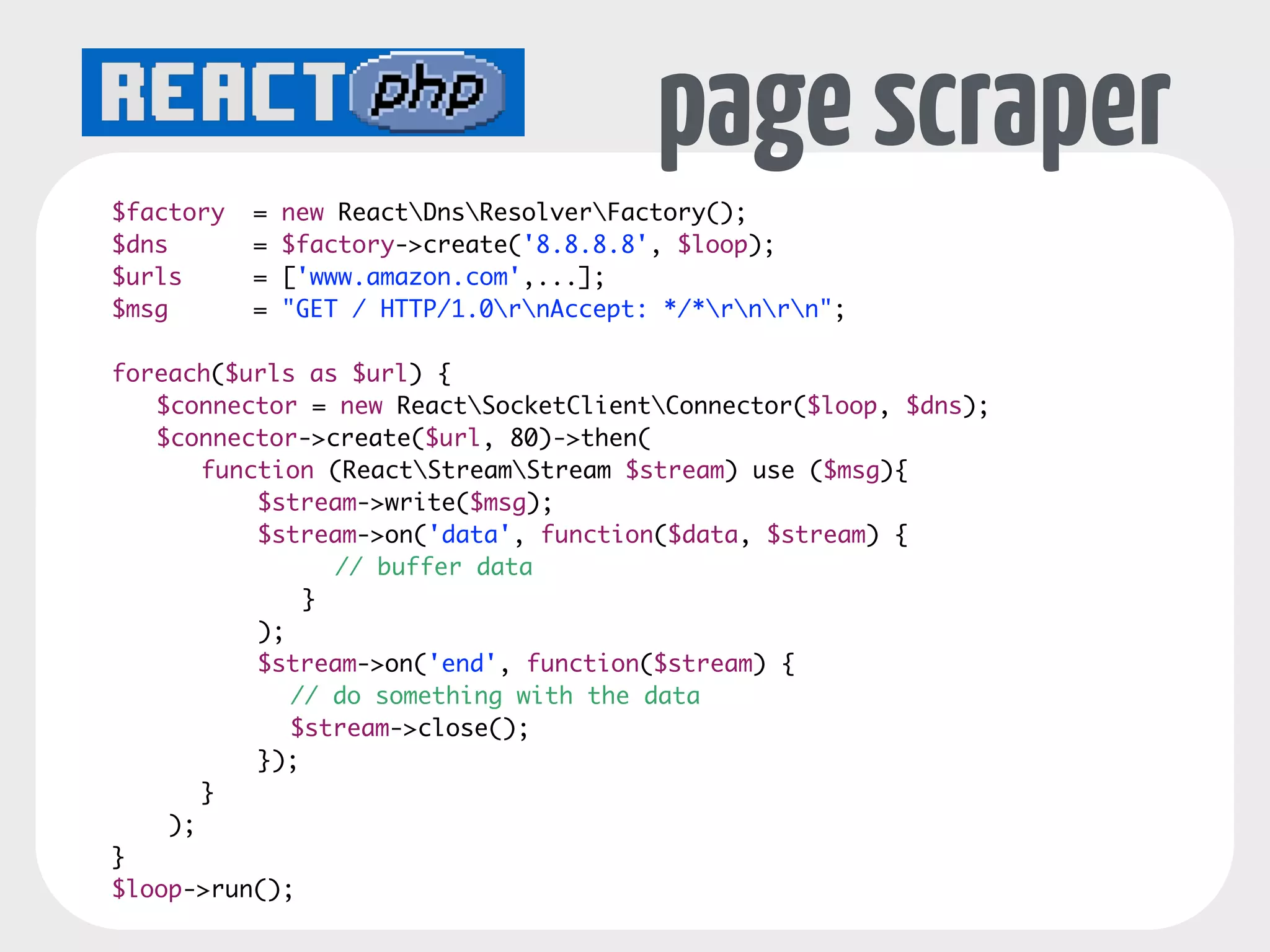 SOCKETS 
Server events: 
connection, error 
$loop = ReactEventLoopFactory::create(); 
$socket = new ReactSocketServer($loop); 
! 
$socket->on('connection', function($conn) { 
echo $conn->getRemoteAddress() . " connected" . PHP_EOL; 
$conn->on('data', function($data) { 
echo "Data received for connection" . PHP_EOL; 
Connection extends Stream 
events: data, close, error, drain 
}); 
}); 
! 
$socket->listen(4000); 
$loop->run(); 
 