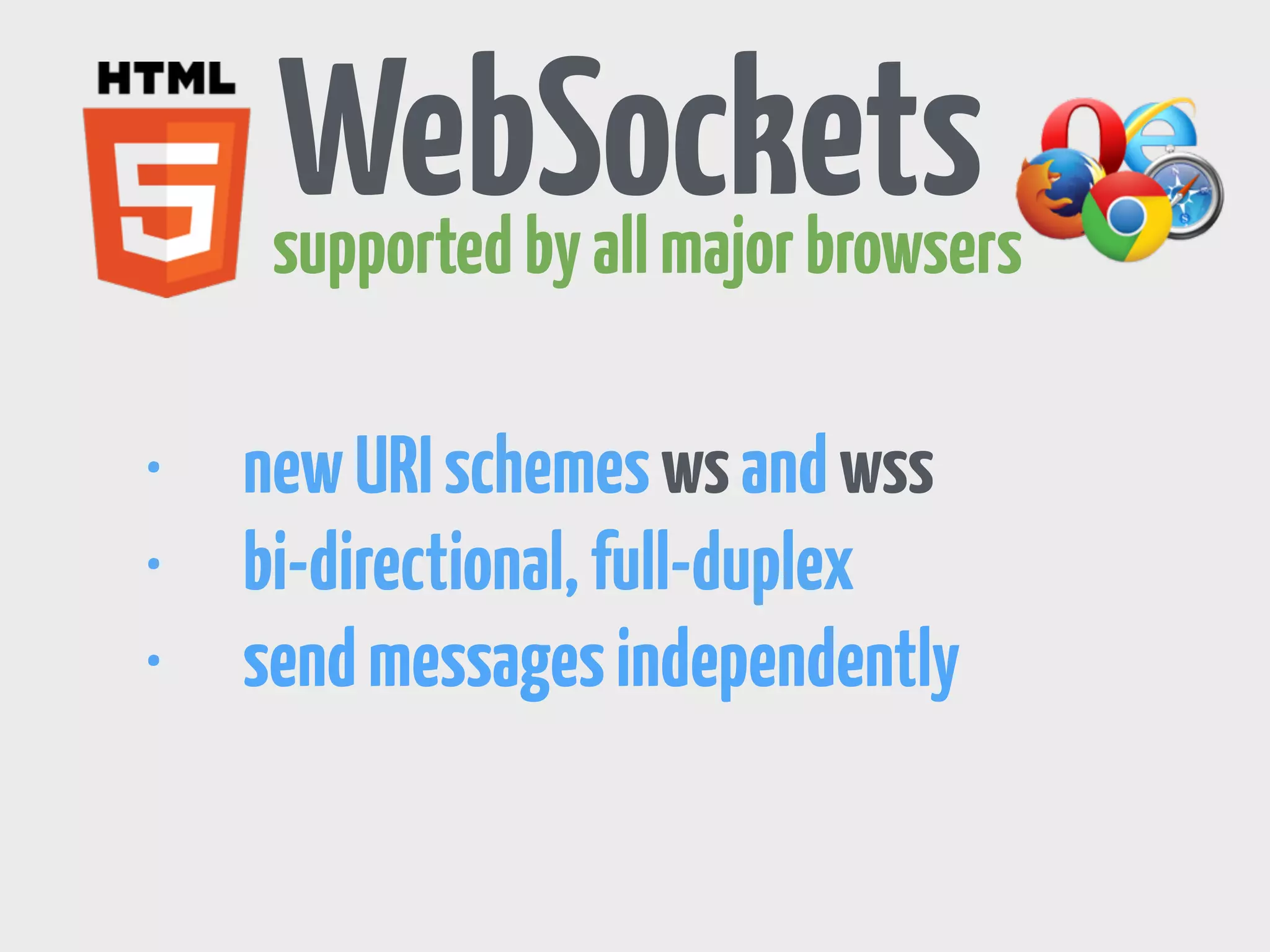 Server Sent Events 
supported by all major browsers 
var source = new EventSource('stream.php'); 
• automatically re-connects 
• uni-directional 
• send arbitrary events 
source.addEventListener('message', function(e) { 
console.log(e.data); 
}, false); 
 
