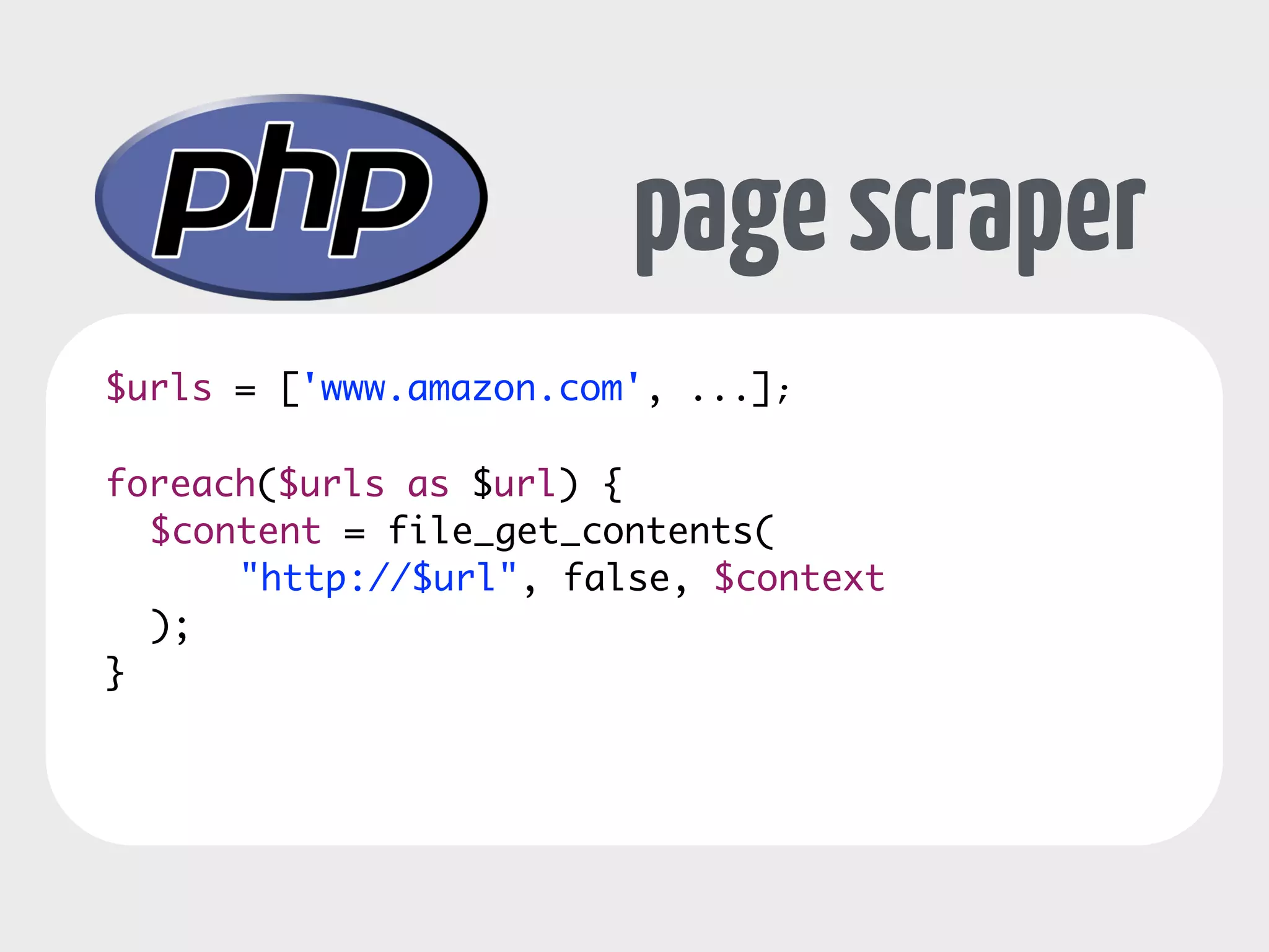 page scraper 
$urls = ['www.amazon.com', ...]; 
! 
foreach($urls as $url) { 
$content = file_get_contents( 
"http://$url", false, $context 
); 
} 
 