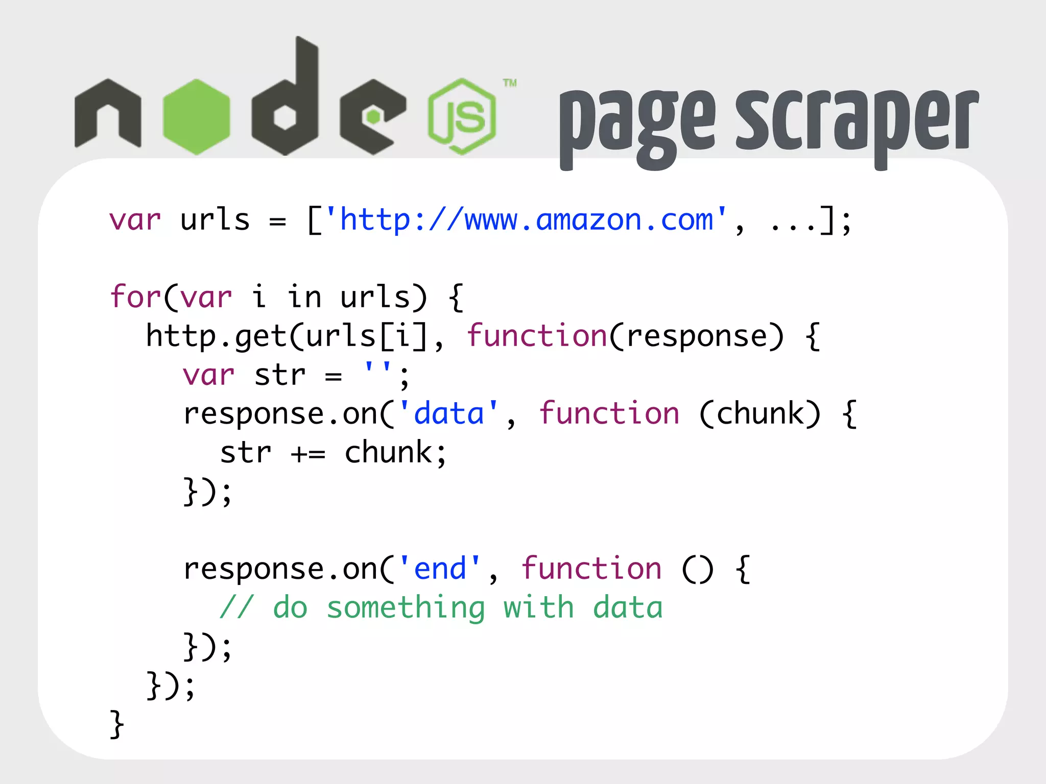 page scraper 
var urls = ['http://www.amazon.com', ...]; 
! 
for(var i in urls) { 
http.get(urls[i], function(response) { 
var str = ''; 
response.on('data', function (chunk) { 
str += chunk; 
}); 
! 
response.on('end', function () { 
// do something with data 
}); 
}); 
} 
 