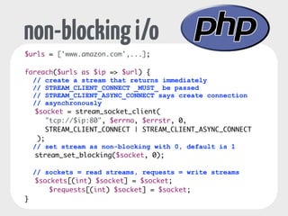 non-blocking i/o 
$urls = ['www.amazon.com',...]; 
! 
foreach($urls as $ip => $url) { 
// create a stream that returns immediately 
// STREAM_CLIENT_CONNECT _MUST_ be passed 
// STREAM_CLIENT_ASYNC_CONNECT says create connection 
// asynchronously 
$socket = stream_socket_client( 
"tcp://$ip:80", $errno, $errstr, 0, 
STREAM_CLIENT_CONNECT | STREAM_CLIENT_ASYNC_CONNECT 
); 
// set stream as non-blocking with 0, default is 1 
stream_set_blocking($socket, 0); 
! 
// sockets = read streams, requests = write streams 
$sockets[(int) $socket] = $socket; 
$requests[(int) $socket] = $socket; 
} 
 
