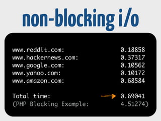 non-blocking i/o 
while(!empty($sockets)) { //run loop 
$read = $sockets; 
$write = $requests; 
$except = NULL; 
! 
// check the multiplexer for stream events 
$ready = stream_select($read, $write, $except, 0); 
foreach($read as $readFd) { 
// .. read 
} 
foreach($write as $writeFd) { 
// .. write 
} 
} 
 