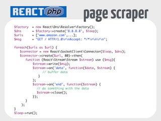 SOCKETS 
Server events: 
connection, error 
$loop = ReactEventLoopFactory::create(); 
$socket = new ReactSocketServer($loop); 
! 
$socket->on('connection', function($conn) { 
echo $conn->getRemoteAddress() . " connected" . PHP_EOL; 
$conn->on('data', function($data) { 
echo "Data received for connection" . PHP_EOL; 
Connection extends Stream 
events: data, close, error, drain 
}); 
}); 
! 
$socket->listen(4000); 
$loop->run(); 
 