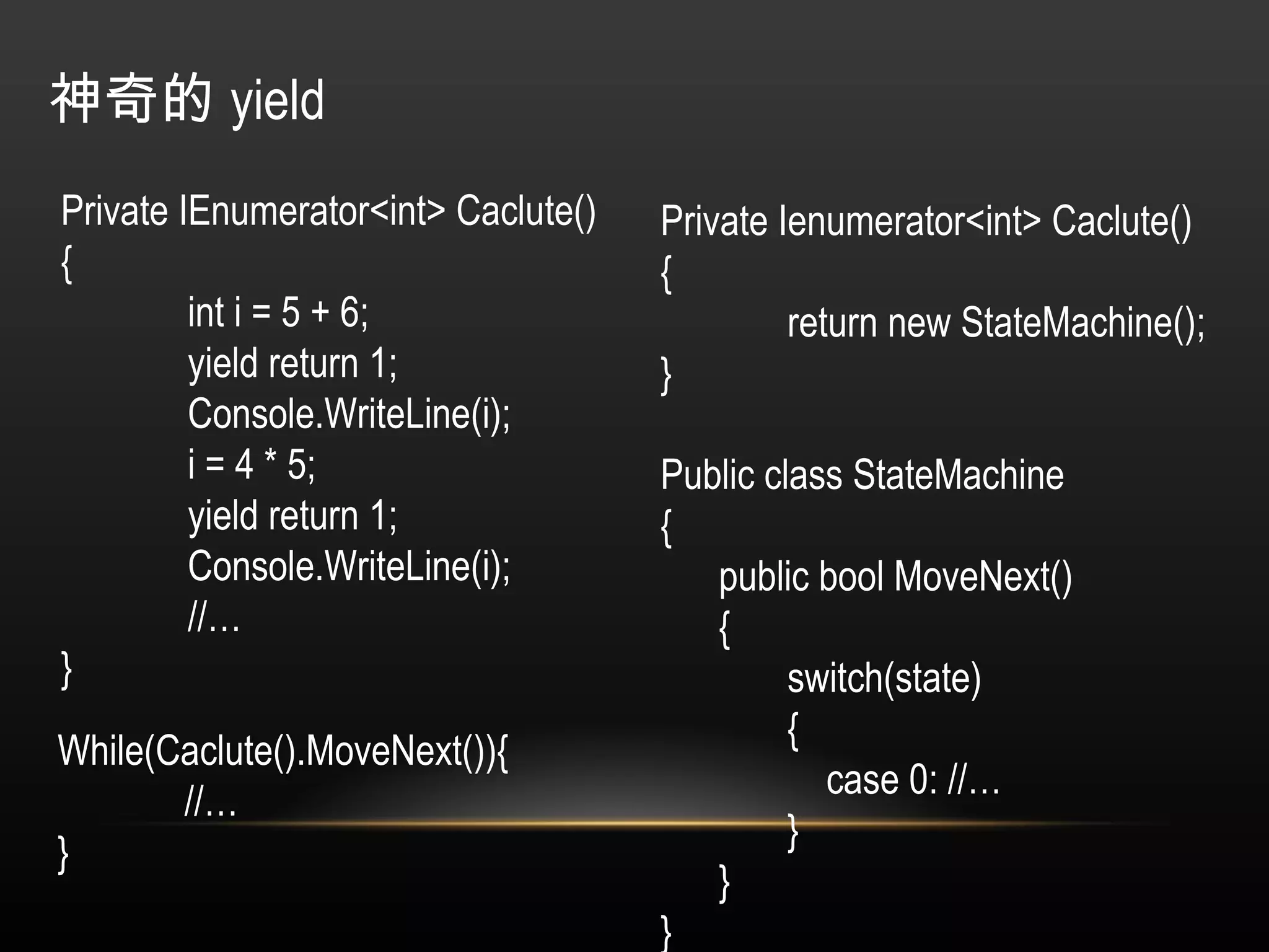 神奇的 yield Private IEnumerator<int> Caclute() { int i = 5 + 6; yield return 1; Console.WriteLine(i); i = 4 * 5; yield return 1; Console.WriteLine(i); //… } Private Ienumerator<int> Caclute() { return new StateMachine(); } Public class StateMachine { public bool MoveNext() { switch(state) {   case 0: //… } } } While(Caclute().MoveNext()){ //… } 