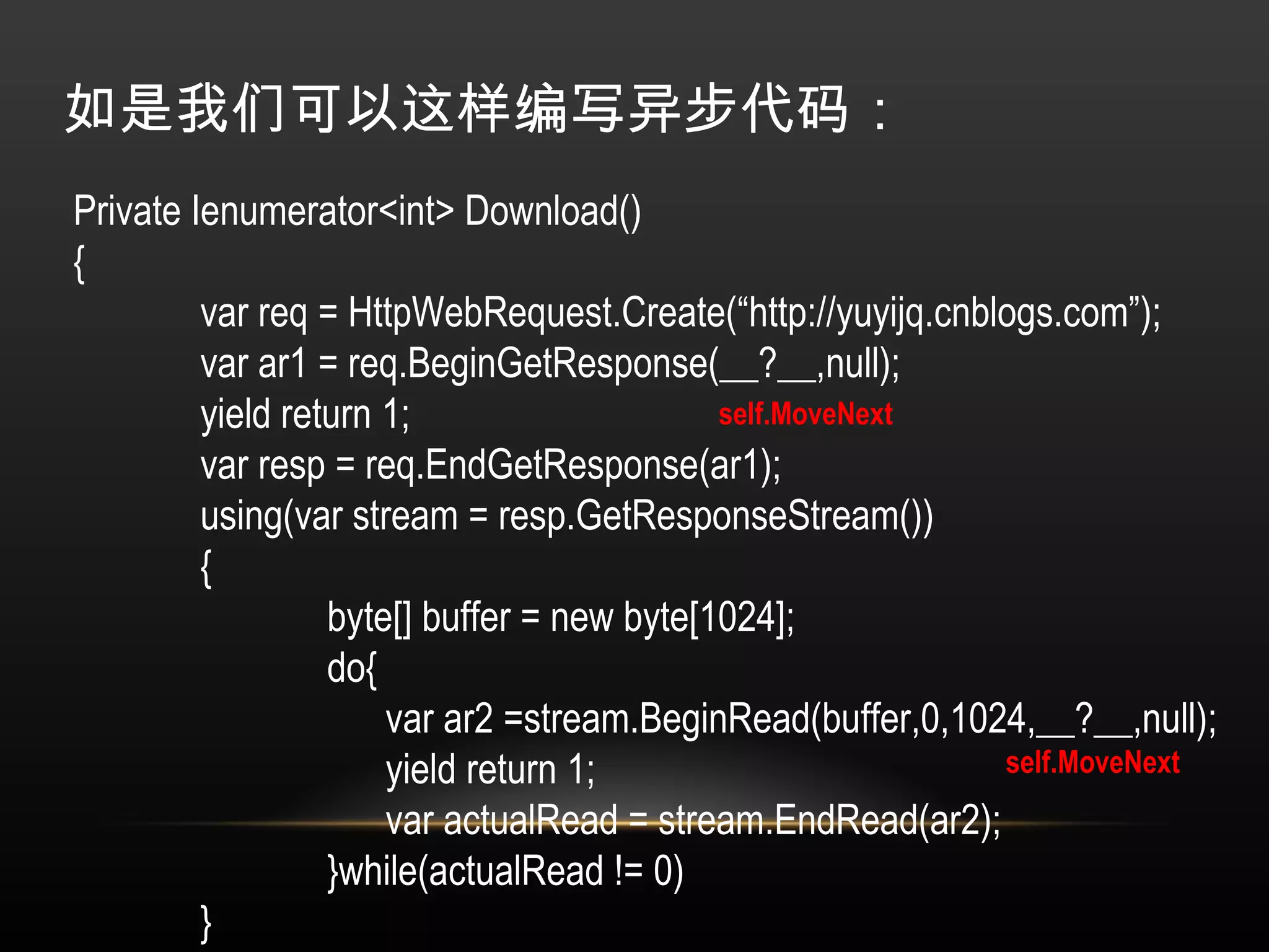 如是我们可以这样编写异步代码： Private Ienumerator<int> Download() { var req = HttpWebRequest.Create(“http://yuyijq.cnblogs.com”); var ar1 = req.BeginGetResponse(__?__,null); yield return 1; var resp = req.EndGetResponse(ar1); using(var stream = resp.GetResponseStream()) { byte[] buffer = new byte[1024]; do{   var ar2 =stream.BeginRead(buffer,0,1024,__?__,null);   yield return 1;   var actualRead = stream.EndRead(ar2); }while(actualRead != 0) } } self.MoveNext self.MoveNext 
